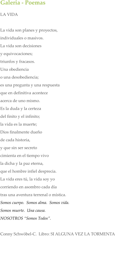Galeria - Poemas LA VIDA  La vida son planes y proyectos,  individuales o masivos.  La vida son decisiones  y equivocaciones; triunfos y fracasos. Una obediencia  o una desobediencia; es una pregunta y una respuesta que en definitiva acontece acerca de uno mismo. Es la duda y la certeza del finito y el infinito; la vida es la muerte; Dios finalmente due�o de cada historia, y que sin ser secreto cimienta en el tiempo vivo la dicha y la paz eterna, que el hombre infiel desprecia. La vida eres t�, la vida soy yo corriendo en asombro cada d�a tras una aventura terrenal o m�stica.  Somos cuerpo.  Somos alma.  Somos vida.   Somos muerte.  Una causa.  NOSOTROS �Somos Todos�.   Conny Schw�bel-C.  Libro: SI ALGUNA VEZ LA TORMENTA